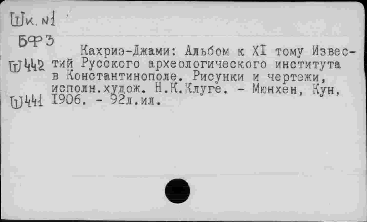 ﻿Шк. МІ
5ФЭ
Кахриэ-Джами: Альбом к XI тому Извес-тий Русского археологического института в Константинополе. Рисунки и чертежи, исполн.хуцож. Н.К.Клуге. - Мюнхен, Кун, 1906. - 92л.ил.